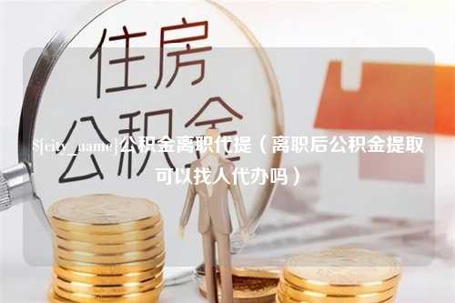 铁岭公积金离职代提（离职后公积金提取可以找人代办吗）