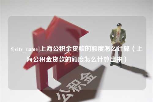 铁岭上海公积金贷款的额度怎么计算（上海公积金贷款的额度怎么计算出来）